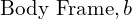 \text{Body Frame}, b