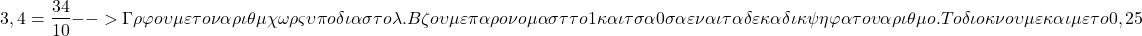 \[ \quicklatex 3,4 = \frac{34}{10} --> Γράφουμε τον αριθμό χωρίς υποδιαστολή. Βάζουμε παρονομαστή το 1 και τόσα 0 όσα είναι τα δεκαδικά ψηφία του αριθμού. Το ίδιο κάνουμε και με το 0,25 \]
